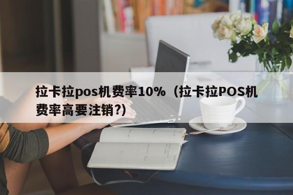 拉卡拉pos机费率10%（拉卡拉POS机费率高要注销?）