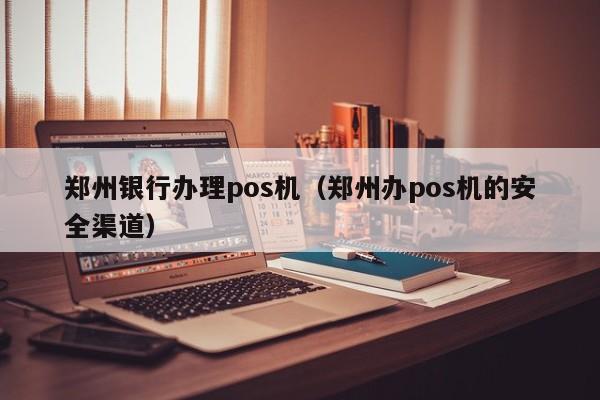 郑州银行办理pos机（郑州办pos机的安全渠道）