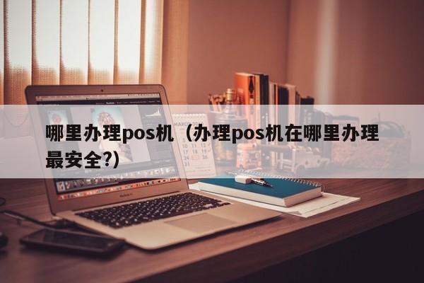 哪里办理pos机（办理pos机在哪里办理最安全?）