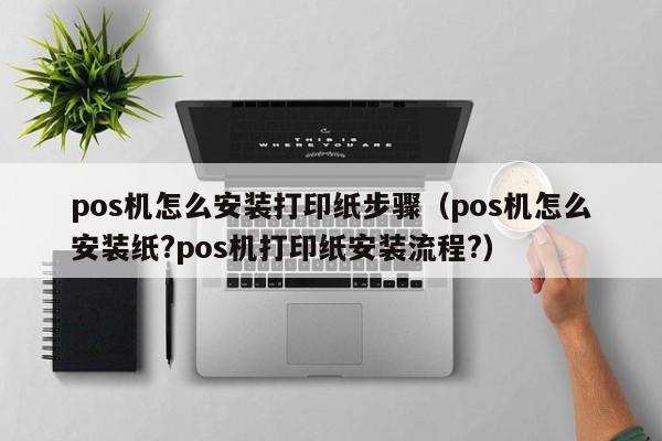 pos机怎么安装打印纸步骤（pos机怎么安装纸?pos机打印纸安装流程?）