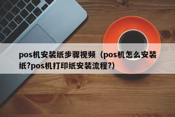 pos机安装纸步骤视频（pos机怎么安装纸?pos机打印纸安装流程?）