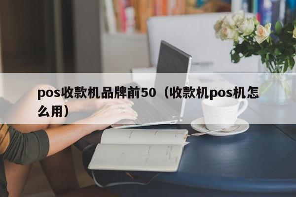 pos收款机品牌前50（收款机pos机怎么用）