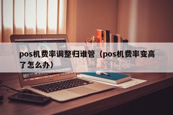 pos机费率调整归谁管（pos机费率变高了怎么办）