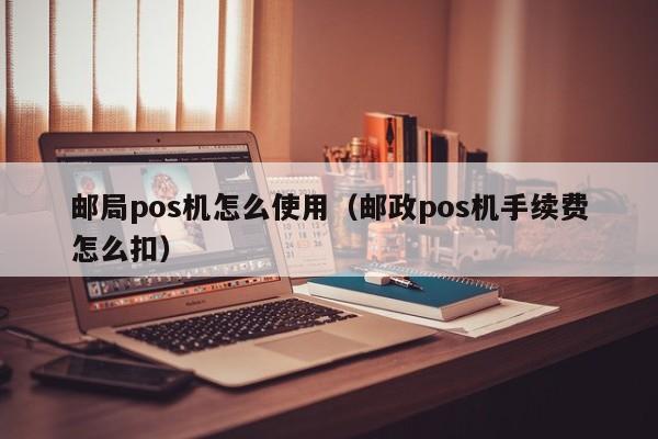 邮局pos机怎么使用（邮政pos机手续费怎么扣）