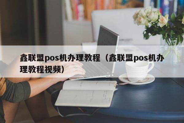 鑫联盟pos机办理教程（鑫联盟pos机办理教程视频）