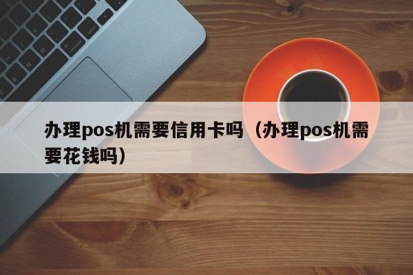 办理pos机需要信用卡吗（办理pos机需要花钱吗）