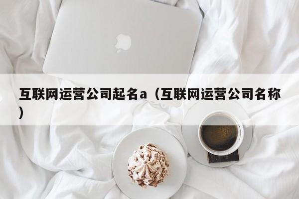 互联网运营公司起名a（互联网运营公司名称）