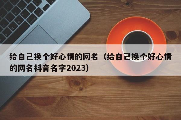 给自己换个好心情的网名（给自己换个好心情的网名抖音名字2023）