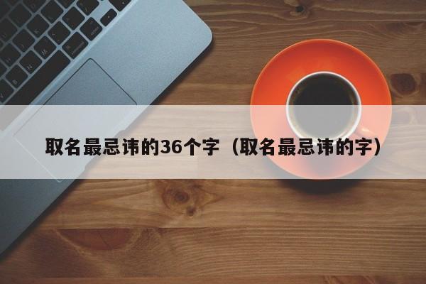 取名最忌讳的36个字（取名最忌讳的字）